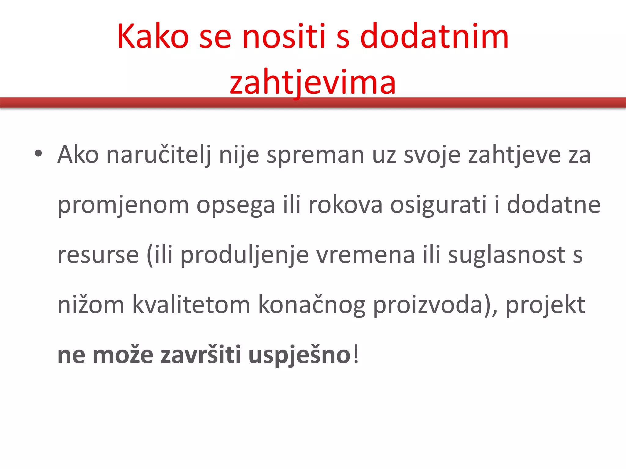 Kako se nositi s dodatnim
              zahtjevima
• Ako naručitelj nije spreman uz svoje zahtjeve za
  promjenom opsega ili rokova osigurati i dodatne
  resurse (ili produljenje vremena ili suglasnost s
  nižom kvalitetom konačnog proizvoda), projekt
  ne može završiti uspješno!
 