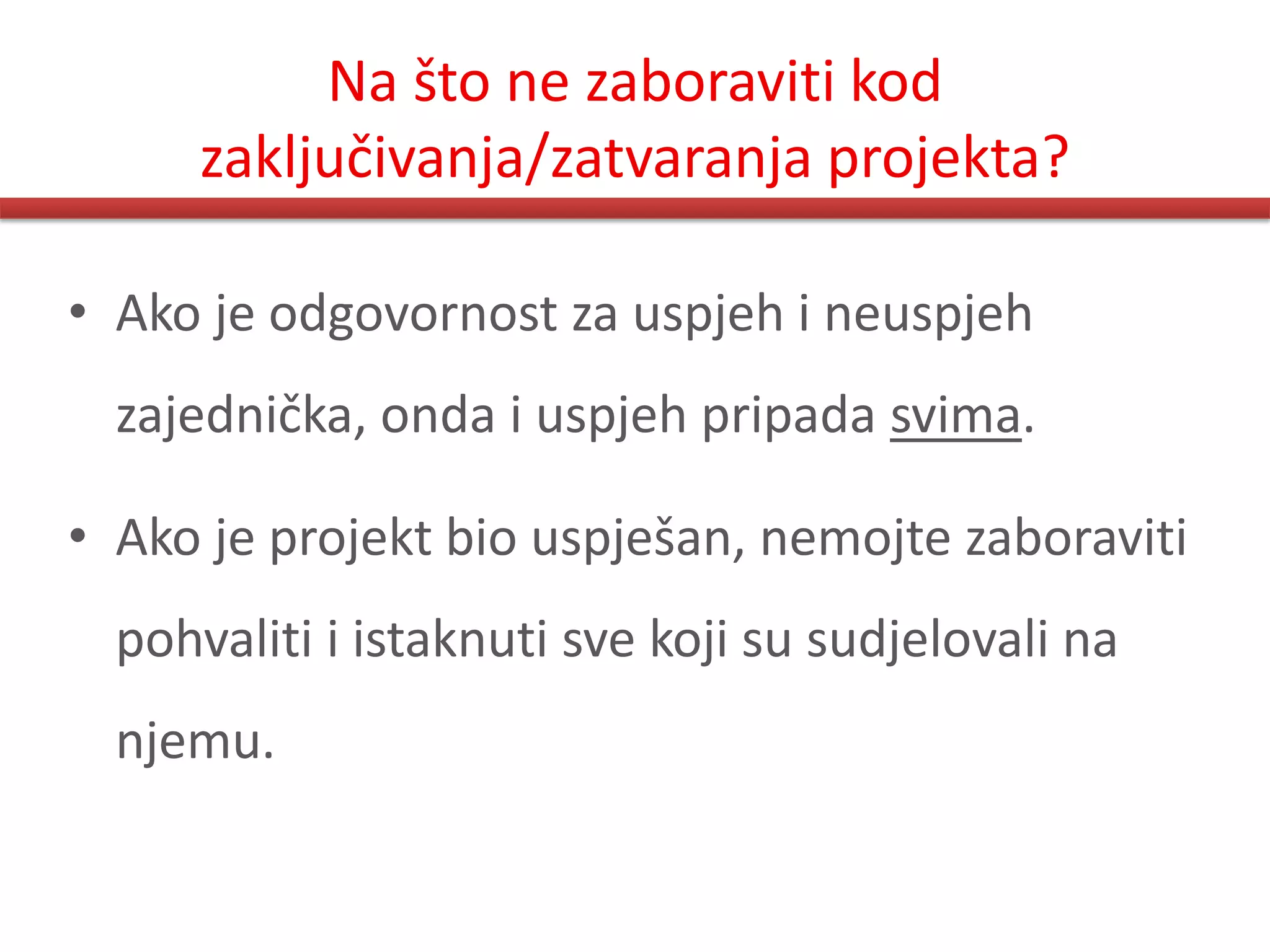 Na što ne zaboraviti kod
      zaključivanja/zatvaranja projekta?

• Ako je odgovornost za uspjeh i neuspjeh
  zajednička, onda i uspjeh pripada svima.

• Ako je projekt bio uspješan, nemojte zaboraviti
  pohvaliti i istaknuti sve koji su sudjelovali na
  njemu.
 