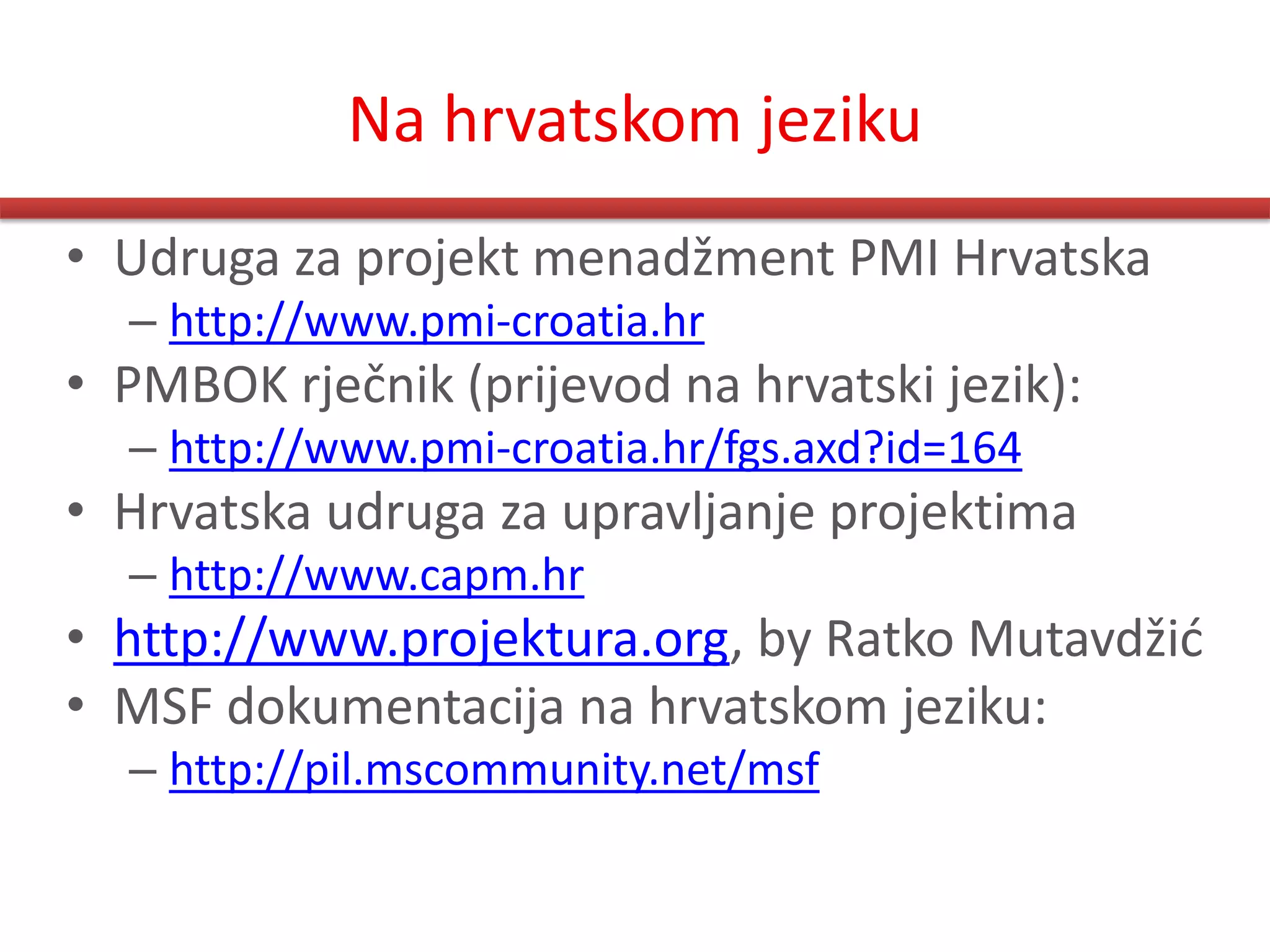 Na hrvatskom jeziku
• Udruga za projekt menadžment PMI Hrvatska
  – http://www.pmi-croatia.hr
• PMBOK rječnik (prijevod na hrvatski jezik):
  – http://www.pmi-croatia.hr/fgs.axd?id=164
• Hrvatska udruga za upravljanje projektima
  – http://www.capm.hr
• http://www.projektura.org, by Ratko Mutavdžid
• MSF dokumentacija na hrvatskom jeziku:
  – http://pil.mscommunity.net/msf
 