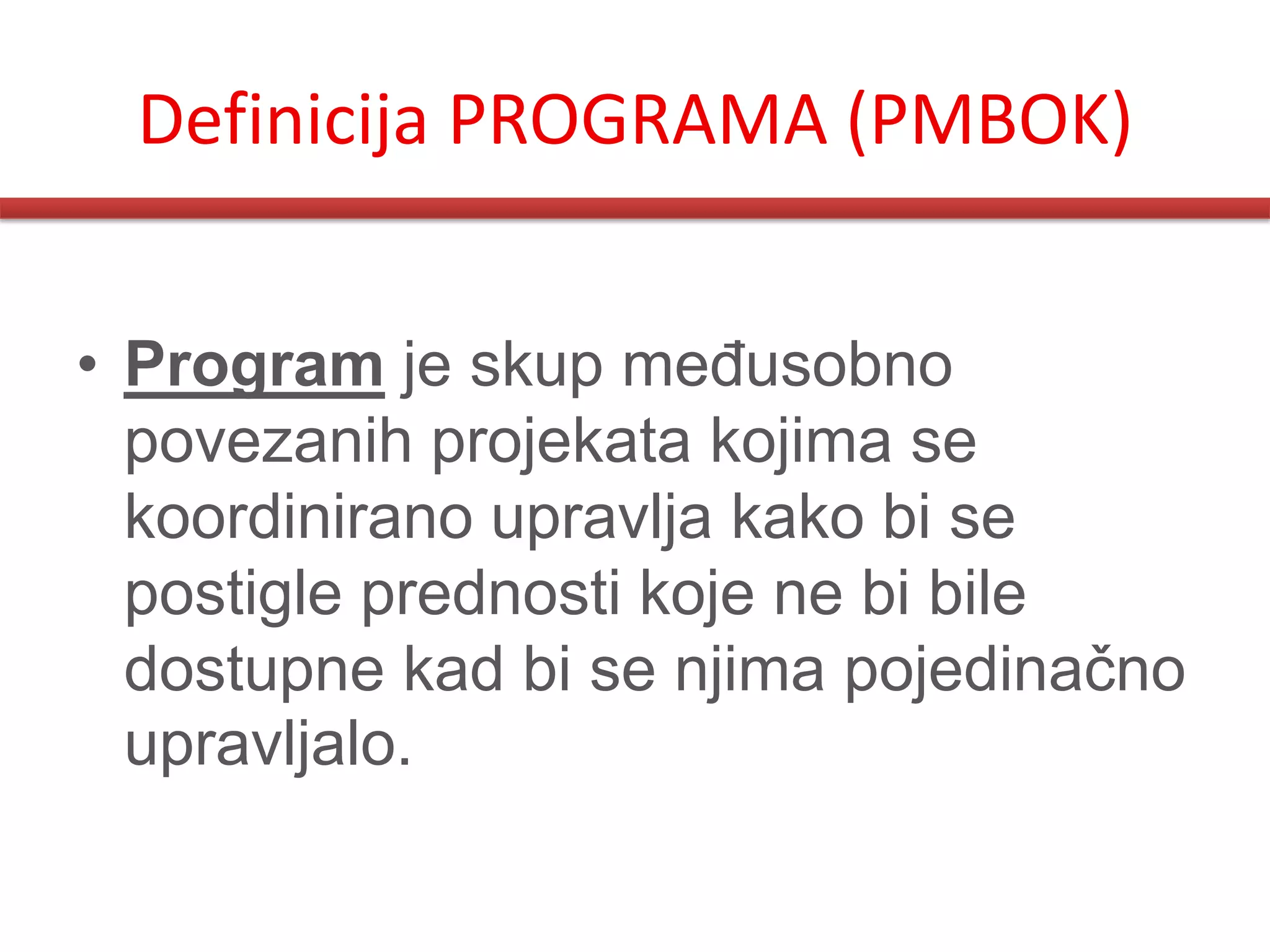 Definicija PROGRAMA (PMBOK)


• Program je skup meĎusobno
  povezanih projekata kojima se
  koordinirano upravlja kako bi se
  postigle prednosti koje ne bi bile
  dostupne kad bi se njima pojedinačno
  upravljalo.
 