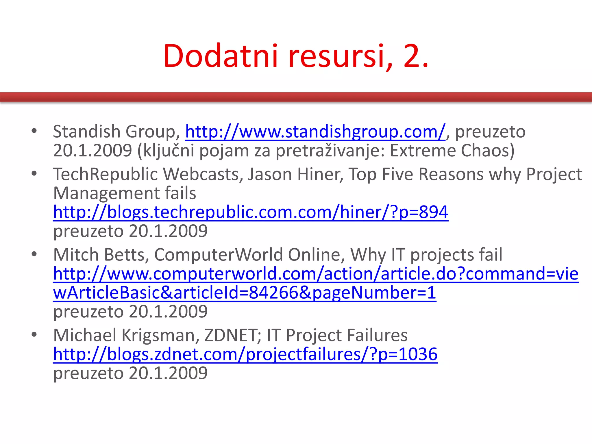 Dodatni resursi, 2.
• Standish Group, http://www.standishgroup.com/, preuzeto
  20.1.2009 (ključni pojam za pretraživanje: Extreme Chaos)
• TechRepublic Webcasts, Jason Hiner, Top Five Reasons why Project
  Management fails
  http://blogs.techrepublic.com.com/hiner/?p=894
  preuzeto 20.1.2009
• Mitch Betts, ComputerWorld Online, Why IT projects fail
  http://www.computerworld.com/action/article.do?command=vie
  wArticleBasic&articleId=84266&pageNumber=1
  preuzeto 20.1.2009
• Michael Krigsman, ZDNET; IT Project Failures
  http://blogs.zdnet.com/projectfailures/?p=1036
  preuzeto 20.1.2009
 