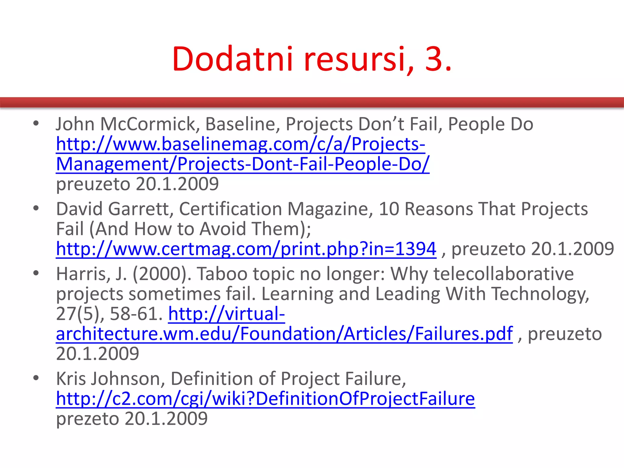 Dodatni resursi, 3.
• John McCormick, Baseline, Projects Don’t Fail, People Do
  http://www.baselinemag.com/c/a/Projects-
  Management/Projects-Dont-Fail-People-Do/
  preuzeto 20.1.2009
• David Garrett, Certification Magazine, 10 Reasons That Projects
  Fail (And How to Avoid Them);
  http://www.certmag.com/print.php?in=1394 , preuzeto 20.1.2009
• Harris, J. (2000). Taboo topic no longer: Why telecollaborative
  projects sometimes fail. Learning and Leading With Technology,
  27(5), 58-61. http://virtual-
  architecture.wm.edu/Foundation/Articles/Failures.pdf , preuzeto
  20.1.2009
• Kris Johnson, Definition of Project Failure,
  http://c2.com/cgi/wiki?DefinitionOfProjectFailure
  prezeto 20.1.2009
 