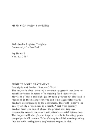 MSPM 6125: Project Scheduling
Stakeholder Register Template
Community Garden Park
Jay Howard
Nov. 12, 2017
PROJECT SCOPE STATEMENT
Description of Product/Service Offered
The project is about creating a community garden that does not
benefit members in terms of increasing food security and
provision of fresh and high-quality farm product but also lead to
reduction in the distance covered and time taken before farm
products are presented to the consumers. This will improve the
quality of life of members in overall. Apart from primary
product /services named above, the project will improve
community cohesiveness as it will stimulate social interaction.
The project will also play an imperative role in boosting green
campaigns in Oklahoma, Tulsa County in addition to improving
income and creating more employment opportunities.
 