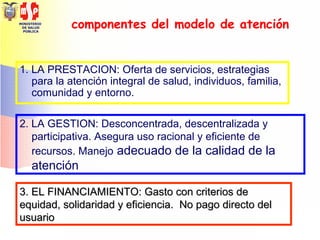 MINISTERIO
DE SALUD
PÚBLICA
componentes del modelo de atención
1. LA PRESTACION: Oferta de servicios, estrategias
para la atención integral de salud, individuos, familia,
comunidad y entorno.
2. LA GESTION: Desconcentrada, descentralizada y
participativa. Asegura uso racional y eficiente de
recursos. Manejo adecuado de la calidad de la
atención
3. EL FINANCIAMIENTO: Gasto con criterios de3. EL FINANCIAMIENTO: Gasto con criterios de
equidad, solidaridad y eficiencia. No pago directo delequidad, solidaridad y eficiencia. No pago directo del
usuariousuario
 