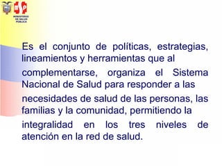 MINISTERIO
DE SALUD
PÚBLICA
Es el conjunto de políticas, estrategias,
lineamientos y herramientas que al
complementarse, organiza el Sistema
Nacional de Salud para responder a las
necesidades de salud de las personas, las
familias y la comunidad, permitiendo la
integralidad en los tres niveles de
atención en la red de salud.
 