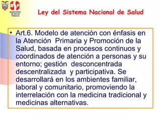MINISTERIO
DE SALUD
PÚBLICA
Ley del Sistema Nacional de Salud
• Art.6. Modelo de atención con énfasis en
la Atención Primaria y Promoción de la
Salud, basada en procesos continuos y
coordinados de atención a personas y su
entorno; gestión desconcentrada
descentralizada y participativa. Se
desarrollará en los ambientes familiar,
laboral y comunitario, promoviendo la
interrelación con la medicina tradicional y
medicinas alternativas.
 