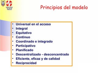 MINISTERIO
DE SALUD
PÚBLICA
Principios del modelo
• Universal en el acceso
• Integral
• Equitativo
• Continuo
• Coordinado e integrado
• Participativo
• Planificado
• Descentralizado - desconcentrado
• Eficiente, eficaz y de calidad
• Reciprocidad
 