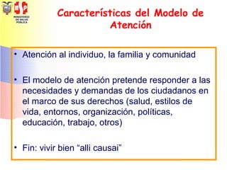 MINISTERIO
DE SALUD
PÚBLICA
Características del Modelo de
Atención
• Atención al individuo, la familia y comunidad
• El modelo de atención pretende responder a las
necesidades y demandas de los ciudadanos en
el marco de sus derechos (salud, estilos de
vida, entornos, organización, políticas,
educación, trabajo, otros)
• Fin: vivir bien “alli causai”
 