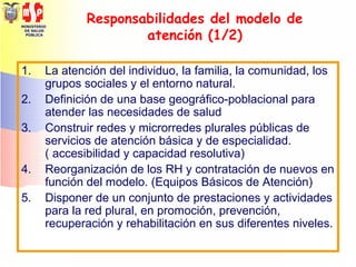 MINISTERIO
DE SALUD
PÚBLICA
Responsabilidades del modelo de
atención (1/2)
1. La atención del individuo, la familia, la comunidad, los
grupos sociales y el entorno natural.
2. Definición de una base geográfico-poblacional para
atender las necesidades de salud
3. Construir redes y microrredes plurales públicas de
servicios de atención básica y de especialidad.
( accesibilidad y capacidad resolutiva)
4. Reorganización de los RH y contratación de nuevos en
función del modelo. (Equipos Básicos de Atención)
5. Disponer de un conjunto de prestaciones y actividades
para la red plural, en promoción, prevención,
recuperación y rehabilitación en sus diferentes niveles.
 