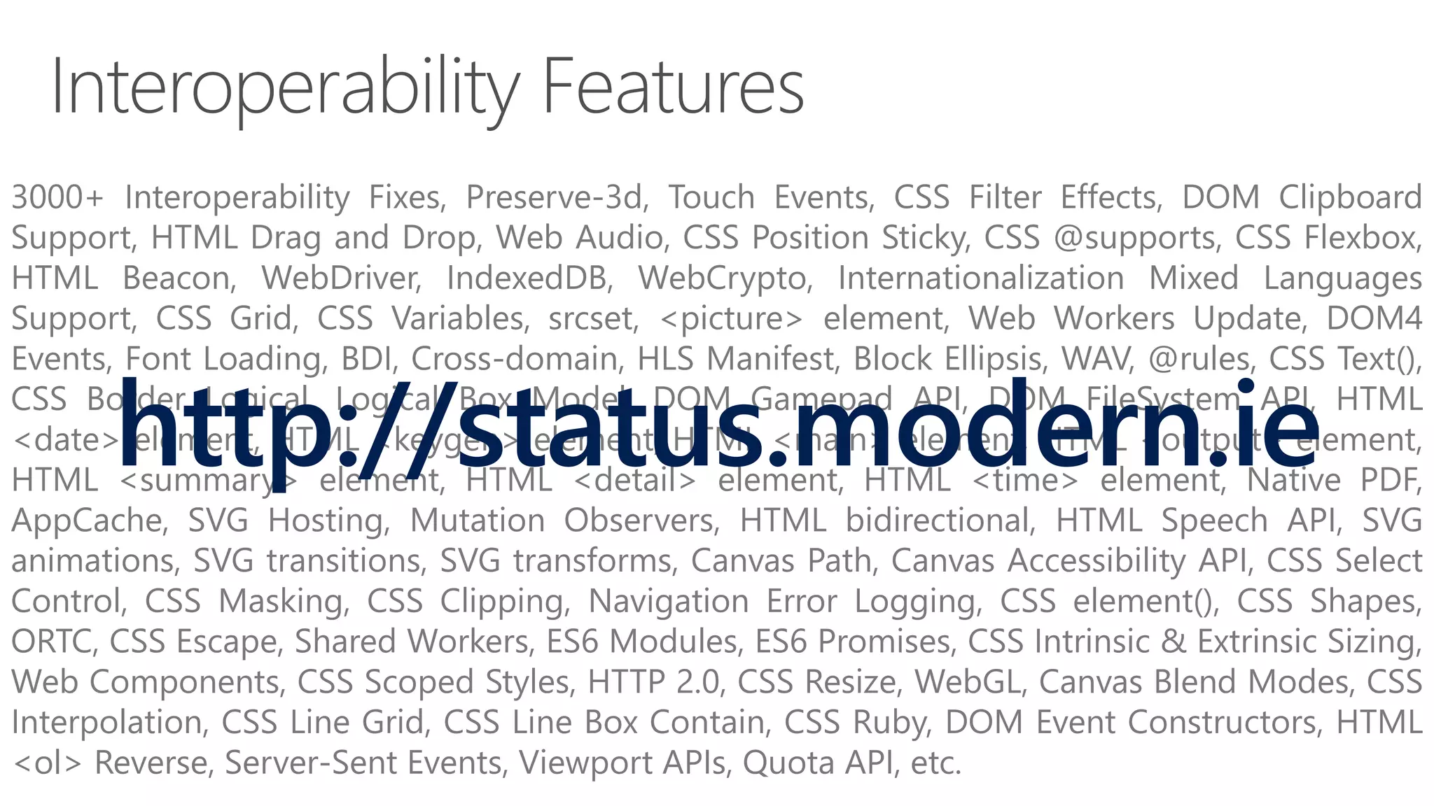 3000+ Interoperability Fixes, Preserve-3d, Touch Events, CSS Filter Effects, DOM Clipboard
Support, HTML Drag and Drop, Web Audio, CSS Position Sticky, CSS @supports, CSS Flexbox,
HTML Beacon, WebDriver, IndexedDB, WebCrypto, Internationalization Mixed Languages
Support, CSS Grid, CSS Variables, srcset, <picture> element, Web Workers Update, DOM4
Events, Font Loading, BDI, Cross-domain, HLS Manifest, Block Ellipsis, WAV, @rules, CSS Text(),
CSS Border Logical, Logical Box Model, DOM Gamepad API, DOM FileSystem API, HTML
<date> element, HTML <keygen> element, HTML <main> element, HTML <output> element,
HTML <summary> element, HTML <detail> element, HTML <time> element, Native PDF,
AppCache, SVG Hosting, Mutation Observers, HTML bidirectional, HTML Speech API, SVG
animations, SVG transitions, SVG transforms, Canvas Path, Canvas Accessibility API, CSS Select
Control, CSS Masking, CSS Clipping, Navigation Error Logging, CSS element(), CSS Shapes,
ORTC, CSS Escape, Shared Workers, ES6 Modules, ES6 Promises, CSS Intrinsic & Extrinsic Sizing,
Web Components, CSS Scoped Styles, HTTP 2.0, CSS Resize, WebGL, Canvas Blend Modes, CSS
Interpolation, CSS Line Grid, CSS Line Box Contain, CSS Ruby, DOM Event Constructors, HTML
<ol> Reverse, Server-Sent Events, Viewport APIs, Quota API, etc.
http://status.modern.ie
 