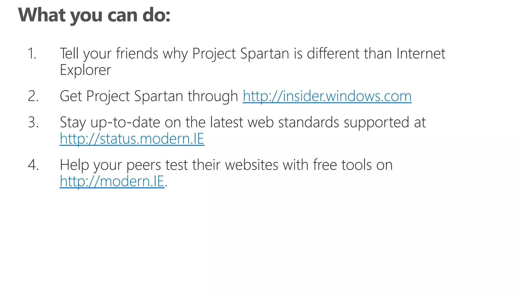 1. Tell your friends why Project Spartan is different than Internet
Explorer
2. Get Project Spartan through http://insider.windows.com
3. Stay up-to-date on the latest web standards supported at
http://status.modern.IE
4. Help your peers test their websites with free tools on
http://modern.IE.
 