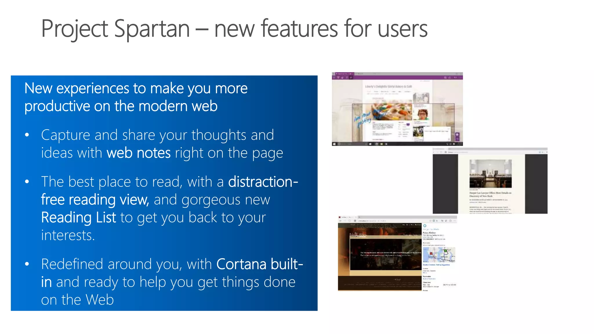 New experiences to make you more
productive on the modern web
• Capture and share your thoughts and
ideas with web notes right on the page
• The best place to read, with a distraction-
free reading view, and gorgeous new
Reading List to get you back to your
interests.
• Redefined around you, with Cortana built-
in and ready to help you get things done
on the Web
 