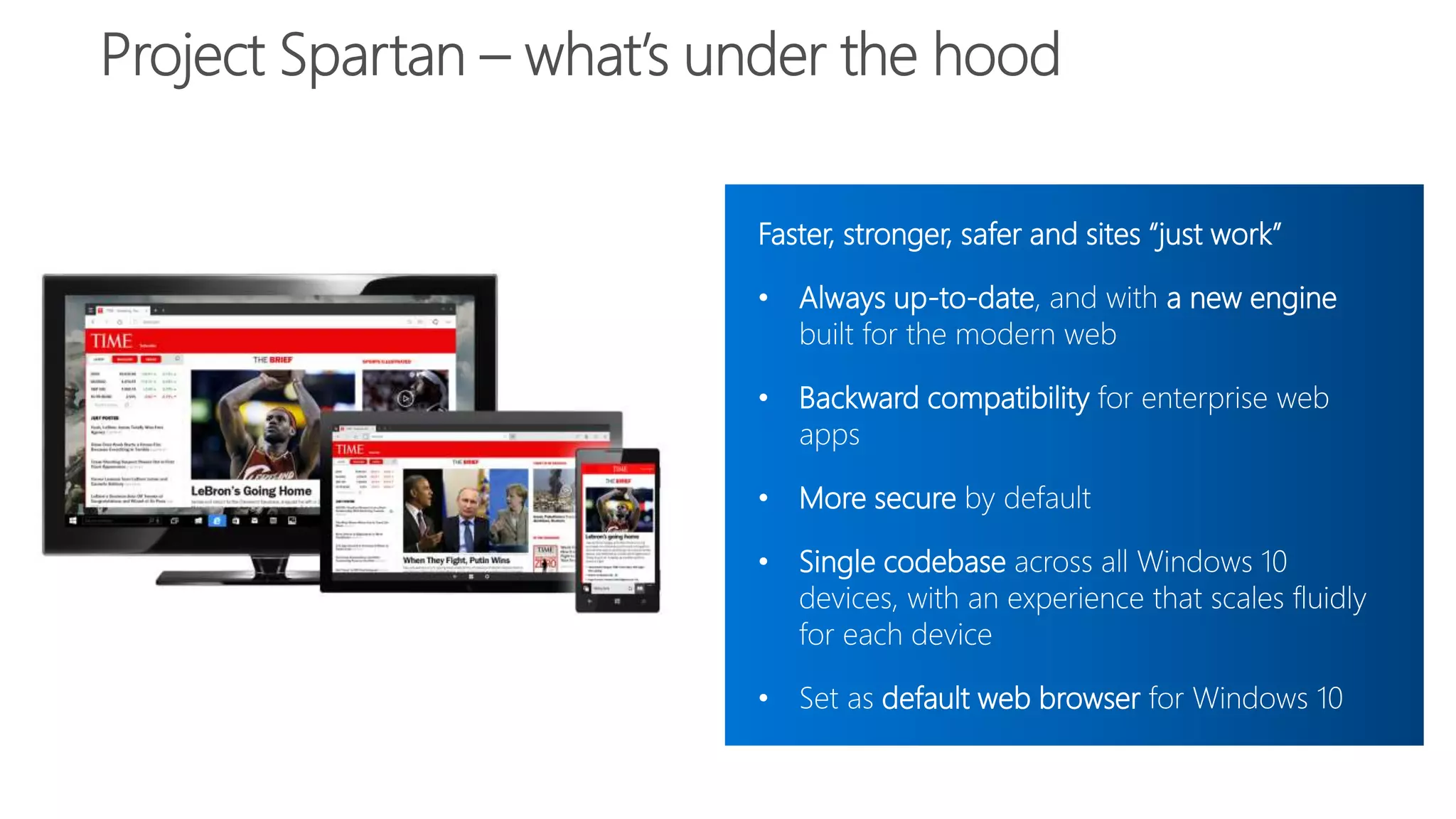 Faster, stronger, safer and sites “just work”
• Always up-to-date, and with a new engine
built for the modern web
• Backward compatibility for enterprise web
apps
• More secure by default
• Single codebase across all Windows 10
devices, with an experience that scales fluidly
for each device
• Set as default web browser for Windows 10
 