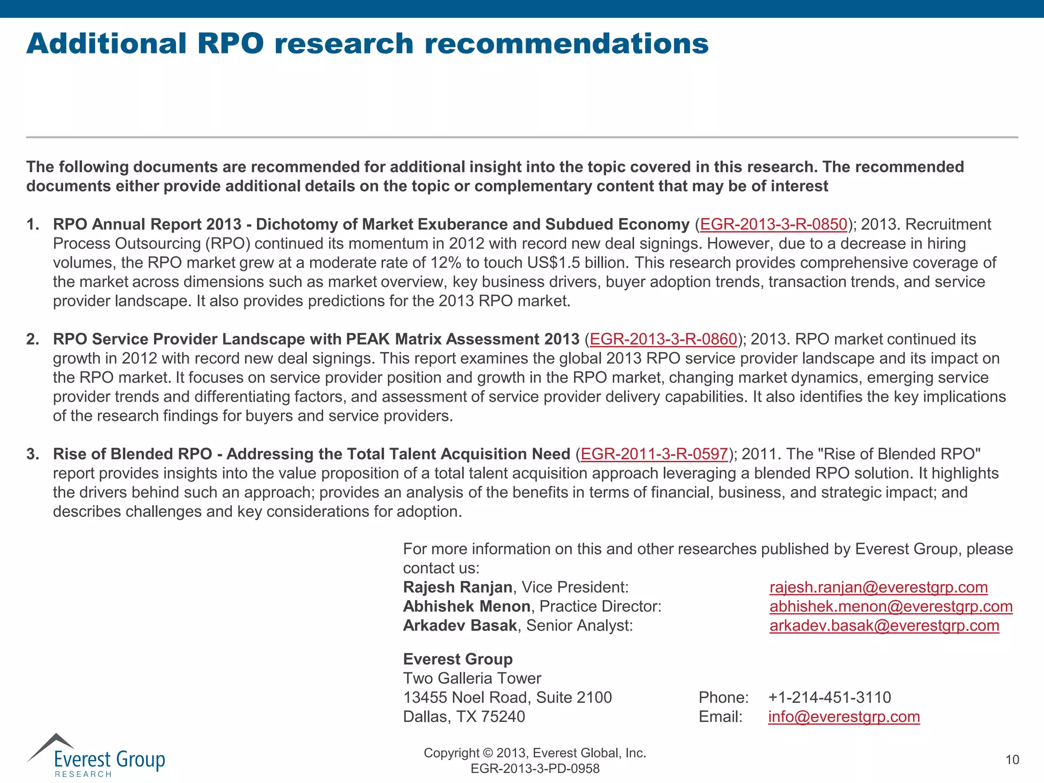 Additional RPO research recommendations

The following documents are recommended for additional insight into the topic covered in this research. The recommended
documents either provide additional details on the topic or complementary content that may be of interest

1. RPO Annual Report 2013 - Dichotomy of Market Exuberance and Subdued Economy (EGR-2013-3-R-0850); 2013. Recruitment
Process Outsourcing (RPO) continued its momentum in 2012 with record new deal signings. However, due to a decrease in hiring
volumes, the RPO market grew at a moderate rate of 12% to touch US$1.5 billion. This research provides comprehensive coverage of
the market across dimensions such as market overview, key business drivers, buyer adoption trends, transaction trends, and service
provider landscape. It also provides predictions for the 2013 RPO market.
2. RPO Service Provider Landscape with PEAK Matrix Assessment 2013 (EGR-2013-3-R-0860); 2013. RPO market continued its
growth in 2012 with record new deal signings. This report examines the global 2013 RPO service provider landscape and its impact on
the RPO market. It focuses on service provider position and growth in the RPO market, changing market dynamics, emerging service
provider trends and differentiating factors, and assessment of service provider delivery capabilities. It also identifies the key implications
of the research findings for buyers and service providers.
3. Rise of Blended RPO - Addressing the Total Talent Acquisition Need (EGR-2011-3-R-0597); 2011. The "Rise of Blended RPO"
report provides insights into the value proposition of a total talent acquisition approach leveraging a blended RPO solution. It highlights
the drivers behind such an approach; provides an analysis of the benefits in terms of financial, business, and strategic impact; and
describes challenges and key considerations for adoption.
For more information on this and other researches published by Everest Group, please
contact us:
Rajesh Ranjan, Vice President:
rajesh.ranjan@everestgrp.com
Abhishek Menon, Practice Director:
abhishek.menon@everestgrp.com
Arkadev Basak, Senior Analyst:
arkadev.basak@everestgrp.com
Everest Group
Two Galleria Tower
13455 Noel Road, Suite 2100
Dallas, TX 75240
Copyright © 2013, Everest Global, Inc.
EGR-2013-3-PD-0958

Phone:
Email:

+1-214-451-3110
info@everestgrp.com
10

 