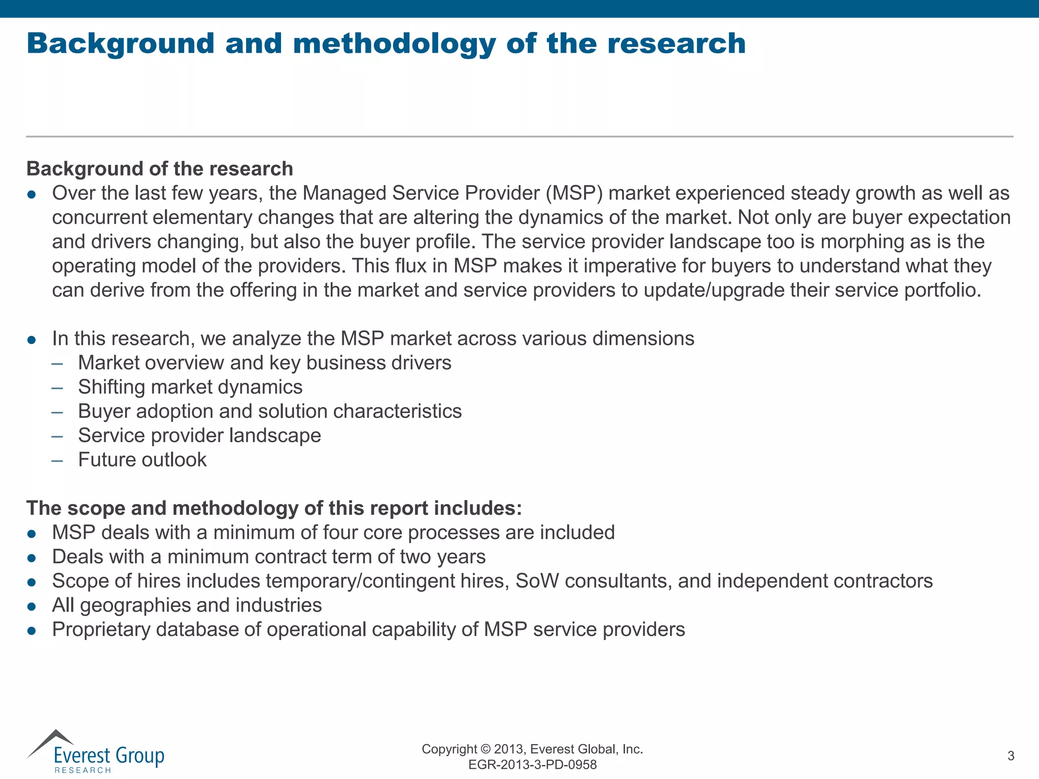 Background and methodology of the research

Background of the research
 Over the last few years, the Managed Service Provider (MSP) market experienced steady growth as well as
concurrent elementary changes that are altering the dynamics of the market. Not only are buyer expectation
and drivers changing, but also the buyer profile. The service provider landscape too is morphing as is the
operating model of the providers. This flux in MSP makes it imperative for buyers to understand what they
can derive from the offering in the market and service providers to update/upgrade their service portfolio.


In this research, we analyze the MSP market across various dimensions
– Market overview and key business drivers
– Shifting market dynamics
– Buyer adoption and solution characteristics
– Service provider landscape
– Future outlook

The scope and methodology of this report includes:
 MSP deals with a minimum of four core processes are included
 Deals with a minimum contract term of two years
 Scope of hires includes temporary/contingent hires, SoW consultants, and independent contractors
 All geographies and industries
 Proprietary database of operational capability of MSP service providers

Copyright © 2013, Everest Global, Inc.
EGR-2013-3-PD-0958

3

 