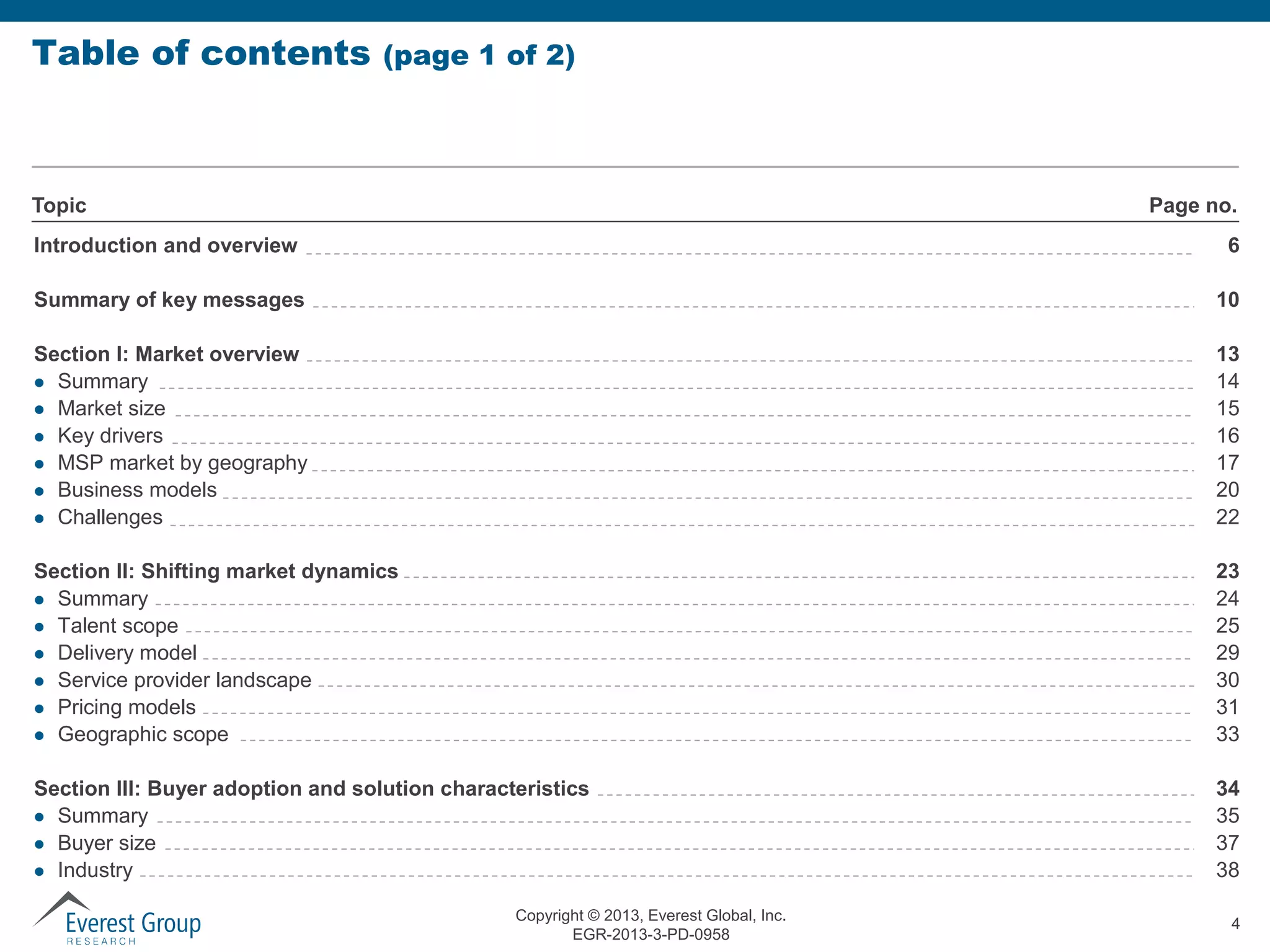 Table of contents

(page 1 of 2)

Topic

Page no.

Introduction and overview

6

Summary of key messages

10

Section I: Market overview
 Summary
 Market size
 Key drivers
 MSP market by geography
 Business models
 Challenges

13
14
15
16
17
20
22

Section II: Shifting market dynamics
 Summary
 Talent scope
 Delivery model
 Service provider landscape
 Pricing models
 Geographic scope

23
24
25
29
30
31
33

Section III: Buyer adoption and solution characteristics
 Summary
 Buyer size
 Industry

34
35
37
38

Copyright © 2013, Everest Global, Inc.
EGR-2013-3-PD-0958

4

 
