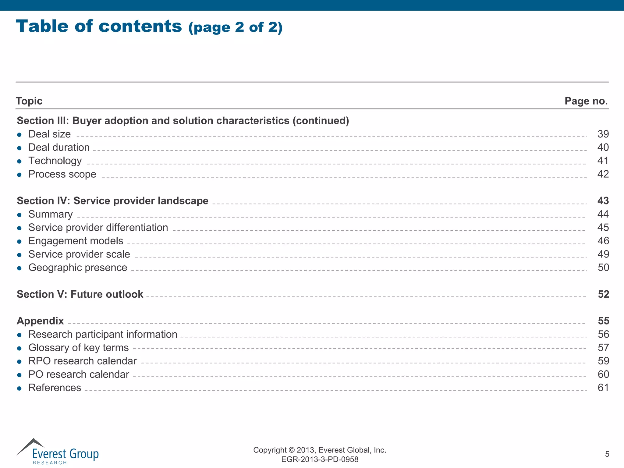 Table of contents

(page 2 of 2)

Topic

Page no.

Section III: Buyer adoption and solution characteristics (continued)
 Deal size
 Deal duration
 Technology
 Process scope

39
40
41
42

Section IV: Service provider landscape
 Summary
 Service provider differentiation
 Engagement models
 Service provider scale
 Geographic presence

43
44
45
46
49
50

Section V: Future outlook

52

Appendix
 Research participant information
 Glossary of key terms
 RPO research calendar
 PO research calendar
 References

55
56
57
59
60
61

Copyright © 2013, Everest Global, Inc.
EGR-2013-3-PD-0958

5

 