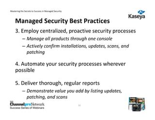 Mastering the Secrets to Success in Managed Security



    Managed Security Best Practices
     3. Employ centralized, proactive security processes
            – Manage all products through one console
            – Actively confirm installations, updates, scans, and
              patching

     4. Automate your security processes wherever
     possible

     5. Deliver thorough, regular reports
            – Demonstrate value you add by listing updates,
              patching, and scans
                                                       10
Success Series of Webinars
 