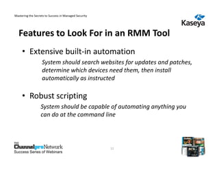 Mastering the Secrets to Success in Managed Security




  Features to Look For in an RMM Tool
     • Extensive built-in automation
                   System should search websites for updates and patches,
                   determine which devices need them, then install
                   automatically as instructed

     • Robust scripting
                  System should be capable of automating anything you
                  can do at the command line



                                                       11
Success Series of Webinars
 