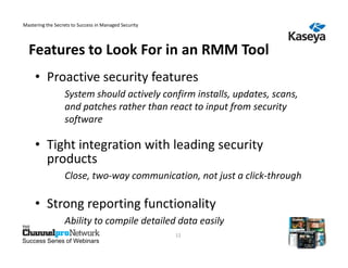 Mastering the Secrets to Success in Managed Security




  Features to Look For in an RMM Tool
     • Proactive security features
                  System should actively confirm installs, updates, scans,
                  and patches rather than react to input from security
                  software

     • Tight integration with leading security
       products
                  Close, two-way communication, not just a click-through

     • Strong reporting functionality
                  Ability to compile detailed data easily
                                                       12
Success Series of Webinars
 