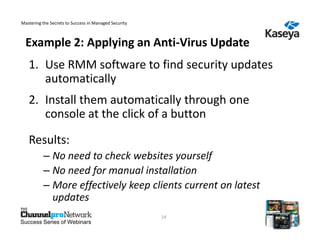 Mastering the Secrets to Success in Managed Security



  Example 2: Applying an Anti-Virus Update
   1. Use RMM software to find security updates
      automatically
   2. Install them automatically through one
      console at the click of a button

   Results:
          – No need to check websites yourself
          – No need for manual installation
          – More effectively keep clients current on latest
            updates
                                                       14
Success Series of Webinars
 