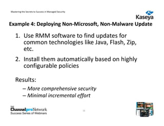 Mastering the Secrets to Success in Managed Security




Example 4: Deploying Non-Microsoft, Non-Malware Update

    1. Use RMM software to find updates for
       common technologies like Java, Flash, Zip,
       etc.
    2. Install them automatically based on highly
       configurable policies

    Results:
           – More comprehensive security
           – Minimal incremental effort

                                                       16
Success Series of Webinars
 