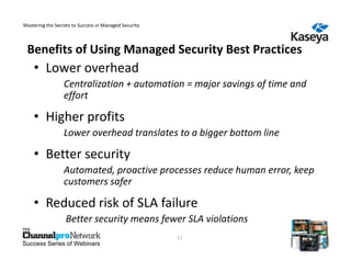 Mastering the Secrets to Success in Managed Security



 Benefits of Using Managed Security Best Practices
    • Lower overhead
                  Centralization + automation = major savings of time and
                  effort

    • Higher profits
                  Lower overhead translates to a bigger bottom line

    • Better security
                  Automated, proactive processes reduce human error, keep
                  customers safer

    • Reduced risk of SLA failure
                   Better security means fewer SLA violations
                                                       17
Success Series of Webinars
 