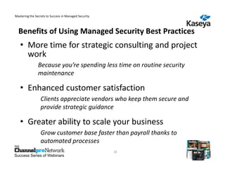 Mastering the Secrets to Success in Managed Security



  Benefits of Using Managed Security Best Practices
   • More time for strategic consulting and project
     work
                Because you’re spending less time on routine security
                maintenance

   • Enhanced customer satisfaction
                 Clients appreciate vendors who keep them secure and
                 provide strategic guidance

   • Greater ability to scale your business
                 Grow customer base faster than payroll thanks to
                 automated processes
                                                       18
Success Series of Webinars
 