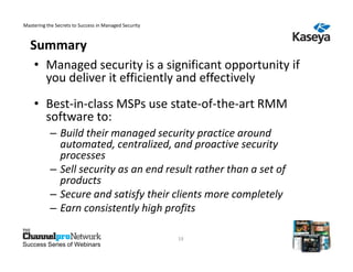 Mastering the Secrets to Success in Managed Security



   Summary
    • Managed security is a significant opportunity if
      you deliver it efficiently and effectively
    • Best-in-class MSPs use state-of-the-art RMM
      software to:
           – Build their managed security practice around
             automated, centralized, and proactive security
             processes
           – Sell security as an end result rather than a set of
             products
           – Secure and satisfy their clients more completely
           – Earn consistently high profits

                                                       19
Success Series of Webinars
 