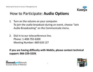 Mastering the Secrets to Success in Managed Security




      How to Participate: Audio Options
     1. Turn on the volume on your computer.
        To join the audio broadcast during an event, choose “Join
        Audio Broadcasting” on the Communicate menu.

     2. Dial in to our teleconference line.
        Phone: 1-408-792-6300
        Meeting Number: 660 618 127

     If you are having difficulty with WebEx, please contact technical
     support: 866-229-3239.


                                                       2
Success Series of Webinars
 
