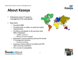 Mastering the Secrets to Success in Managed Security



    About Kaseya
    • Enterprise-class IT systems
      management for everybody

    • Key Facts
            – Founded 2000
            – Privately held, no debt, no external capital
              requirements
            – 33 offices worldwide in 20 countries with
              450+ employees
                   • 12,000+ customers
                   • Millions of assets managed
            – Patented IT service delivery process & remote
              IT management process
                   • 24 patents pending
            – Common Criteria (EAL2+) certified and FIPS
              140-2 security compliant
            – ITIL v2 and v3 compatible

                                                       20
Success Series of Webinars
 