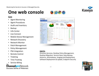 Mastering the Secrets to Success in Managed Security



  One web console
  Core
  • Agent Monitoring
  • Agent Procedures
  • Audit and Inventory
  • Backup
  • Info Center
  • Live Connect
  • Mobile Device Management
  • Network Discovery
  • Network Monitor
  • Patch Management
  • Policy Management
  • PSA Integration                                    Add On
  • Remote Control                                     Directory Services, Desktop Policy Management,
                                                       Desktop Migration, Service Desk, Data Backup,
  • Ticketing                                          Antivirus, Antimalware, Imaging and Deployment,
  • Time Tracking                                      Software Deployment & Update, Endpoint Security
  • Service Billing

                                                                    22
Success Series of Webinars
 