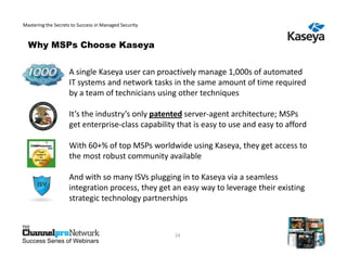 Mastering the Secrets to Success in Managed Security



  Why MSPs Choose Kaseya


                    A single Kaseya user can proactively manage 1,000s of automated
                    IT systems and network tasks in the same amount of time required
                    by a team of technicians using other techniques

                    It’s the industry’s only patented server-agent architecture; MSPs
                    get enterprise-class capability that is easy to use and easy to afford

                    With 60+% of top MSPs worldwide using Kaseya, they get access to
                    the most robust community available

                    And with so many ISVs plugging in to Kaseya via a seamless
                    integration process, they get an easy way to leverage their existing
                    strategic technology partnerships



                                                       24
Success Series of Webinars
 