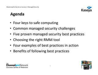 Mastering the Secrets to Success in Managed Security




      Agenda
     •    Four keys to safe computing
     •    Common managed security challenges
     •    Five proven managed security best practices
     •    Choosing the right RMM tool
     •    Four examples of best practices in action
     •    Benefits of following best practices


                                                       4
Success Series of Webinars
 
