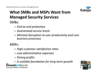 Mastering the Secrets to Success in Managed Security



     What SMBs and MSPs Want from
     Managed Security Services
     SMBs:
            – End-to-end protection
            – Guaranteed service levels
            – Minimal disruption to user productivity and core
              business processes
     MSPs:
            –    High customer satisfaction rates
            –    Low administrative expenses
            –    Strong profits
            –    A scalable foundation for long-term growth
                                                       6
Success Series of Webinars
 