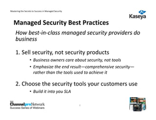 Mastering the Secrets to Success in Managed Security




   Managed Security Best Practices
     How best-in-class managed security providers do
     business

     1. Sell security, not security products
                   • Business owners care about security, not tools
                   • Emphasize the end result—comprehensive security—
                     rather than the tools used to achieve it

     2. Choose the security tools your customers use
                   • Build it into you SLA

                                                       9
Success Series of Webinars
 