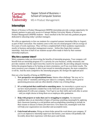 Internships
Master of Science in Product Management (MSPM) internships provide a unique opportunity for
industry partners to gain early access to Carnegie Mellon University Master of Science in
Product Management (MSPM) students – those enrolled in the first and only graduate program
dedicated to educating today’s product managers.
We offer an opportunity to hire our students for a required summer internship (May to August)
as part of their curriculum. Our students come to this one-of-a-kind program with an average of
five years of work experience. They will have completed half of their academic requirements –
mostly in business and product management courses – before they begin their summer
internship. And close to half of our students accept offers made to them by their summer
internship employers.
Why hire a summer intern?
More companies today are discovering the benefits of internship programs. Your company will
benefit from an internship program if it’s a priority for your business, solidly structured, and
provides students with the supervision they need to be successful. By providing adequate training
before the program begins or by hosting an intern orientation, you’ll see even better results. The
more resources your company is able to put toward its internship program, the more competitive
it will be. And the more competitive the internship program, the stronger the applicant pool.
Here are a few benefits of hiring an MSPM intern:
1. New perspective on organizational issues. Interns often challenge “the way we’ve
always done it” mentality and bring new ideas to a company. Interns can be good at
questioning processes and can often identify a better way of doing things.
2. It’s a trial period that could lead to something more. An internship is a great way to
see how much potential a student has in the field and to assess an intern’s potential
employment fit with your company. You’ll get to see their skills and work ethic in action
– and you might choose to bring them on as employee after graduation.
3. Help with projects or tasks that you’re struggling to complete. An interested
candidate takes on an internship in hopes of learning something meaningful by applying
their classroom learning to a real problem and accomplishing something to include on
their resume or discuss in future job interviews. Give them real, meaningful work that
will help your organization run smoother and accomplish more.
4. Gain brand advocates. Hiring an intern helps spread the word about your company. If
you’re an impressive internship supervisor and mentor, your interns will probably talk
favorably about their experience with their peers and friends.
 