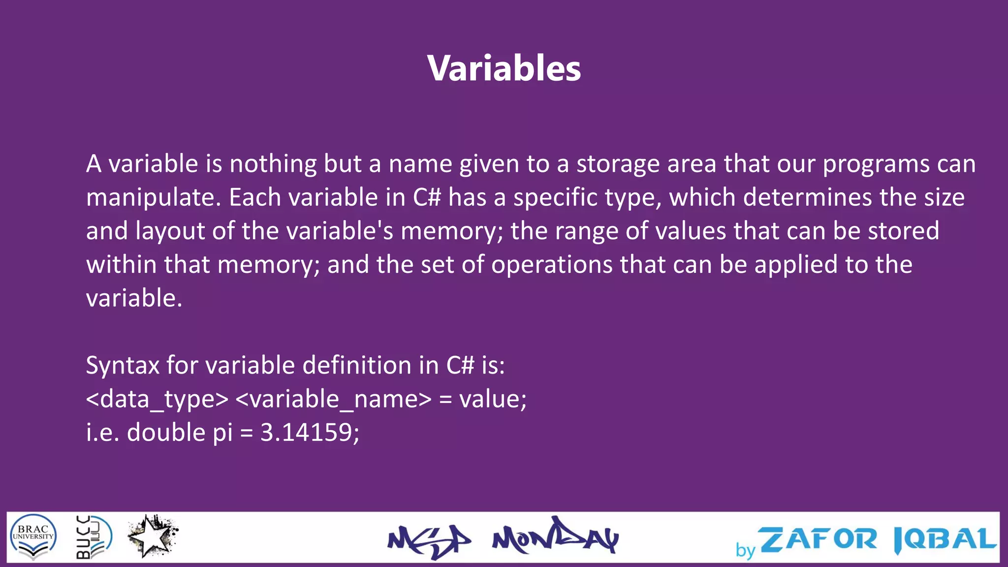 Variables
A variable is nothing but a name given to a storage area that our programs can
manipulate. Each variable in C# has a specific type, which determines the size
and layout of the variable's memory; the range of values that can be stored
within that memory; and the set of operations that can be applied to the
variable.
Syntax for variable definition in C# is:
<data_type> <variable_name> = value;
i.e. double pi = 3.14159;
 