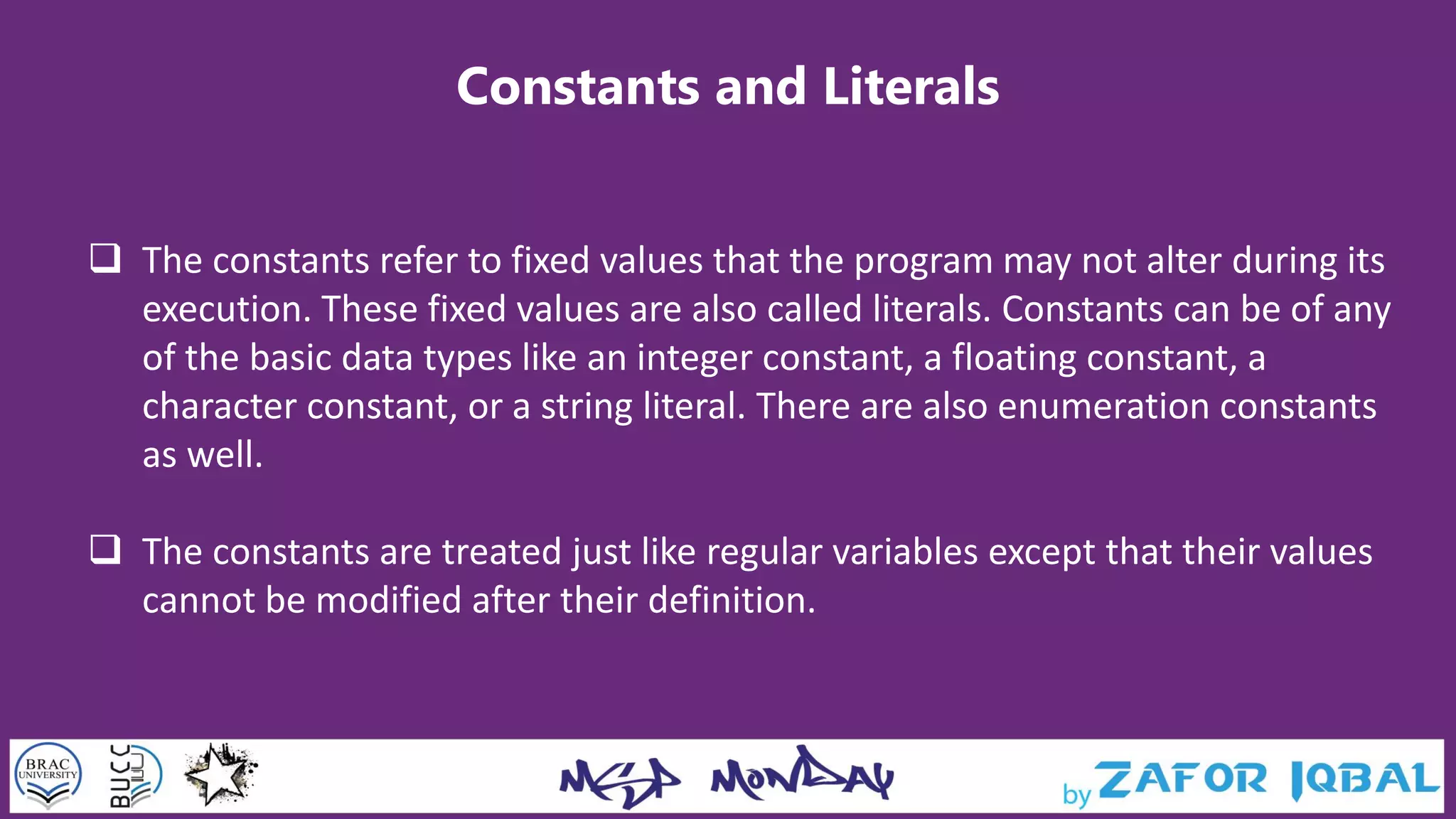 Constants and Literals
 The constants refer to fixed values that the program may not alter during its
execution. These fixed values are also called literals. Constants can be of any
of the basic data types like an integer constant, a floating constant, a
character constant, or a string literal. There are also enumeration constants
as well.
 The constants are treated just like regular variables except that their values
cannot be modified after their definition.
 