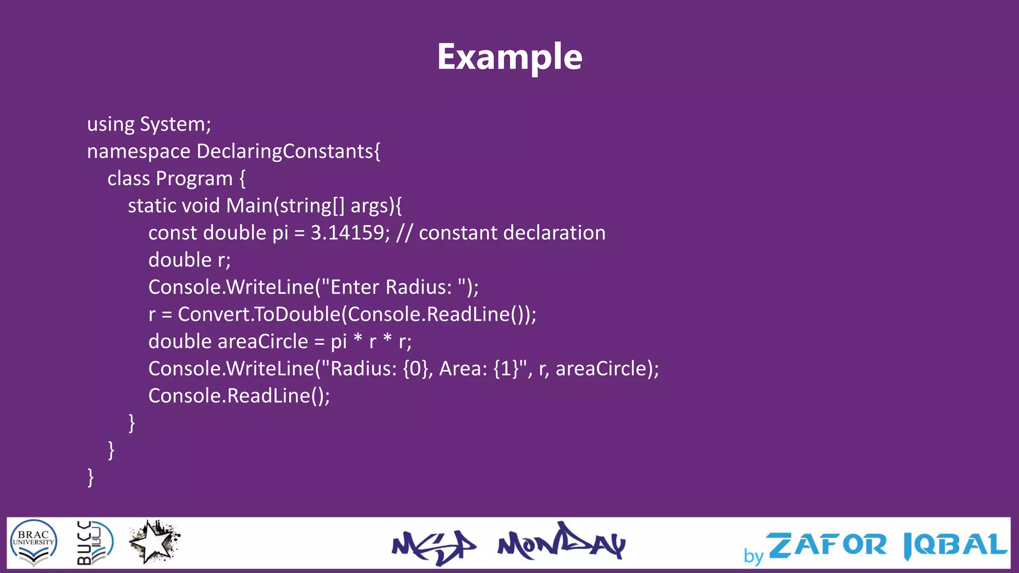 Example
using System;
namespace DeclaringConstants{
class Program {
static void Main(string[] args){
const double pi = 3.14159; // constant declaration
double r;
Console.WriteLine("Enter Radius: ");
r = Convert.ToDouble(Console.ReadLine());
double areaCircle = pi * r * r;
Console.WriteLine("Radius: {0}, Area: {1}", r, areaCircle);
Console.ReadLine();
}
}
}
 
