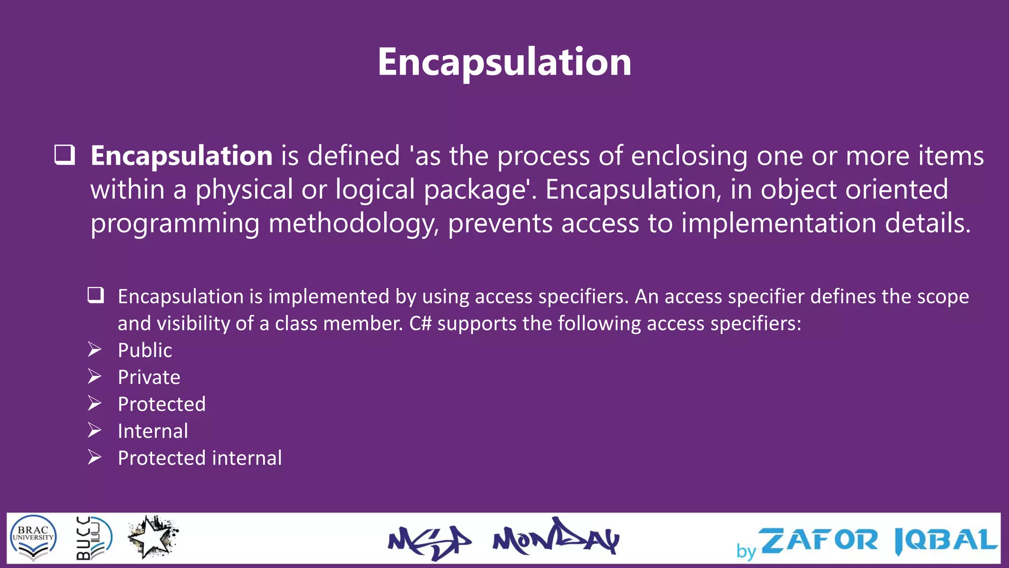 Encapsulation
 Encapsulation is defined 'as the process of enclosing one or more items
within a physical or logical package'. Encapsulation, in object oriented
programming methodology, prevents access to implementation details.
 Encapsulation is implemented by using access specifiers. An access specifier defines the scope
and visibility of a class member. C# supports the following access specifiers:
 Public
 Private
 Protected
 Internal
 Protected internal
 