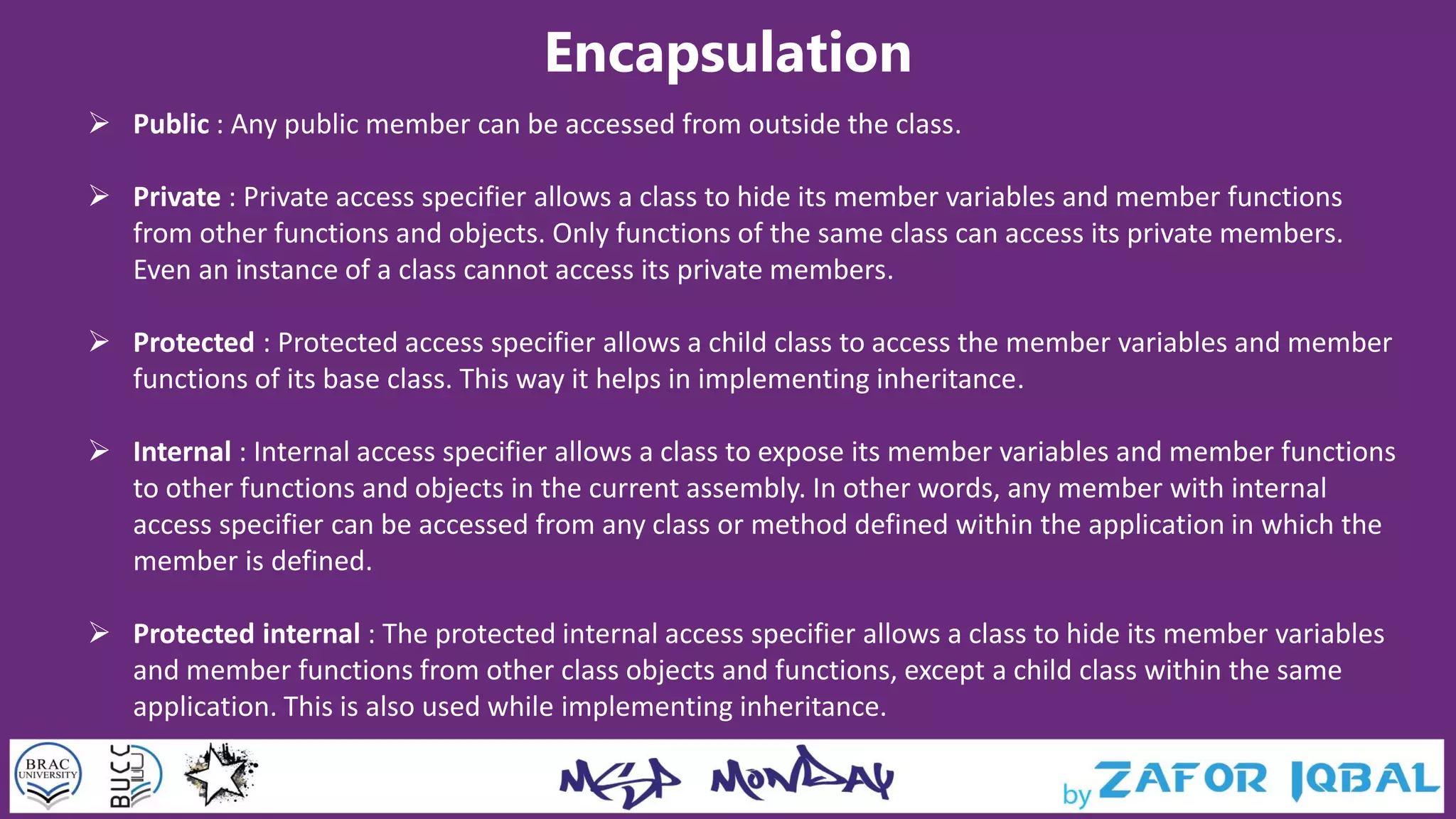 Encapsulation
 Public : Any public member can be accessed from outside the class.
 Private : Private access specifier allows a class to hide its member variables and member functions
from other functions and objects. Only functions of the same class can access its private members.
Even an instance of a class cannot access its private members.
 Protected : Protected access specifier allows a child class to access the member variables and member
functions of its base class. This way it helps in implementing inheritance.
 Internal : Internal access specifier allows a class to expose its member variables and member functions
to other functions and objects in the current assembly. In other words, any member with internal
access specifier can be accessed from any class or method defined within the application in which the
member is defined.
 Protected internal : The protected internal access specifier allows a class to hide its member variables
and member functions from other class objects and functions, except a child class within the same
application. This is also used while implementing inheritance.
 