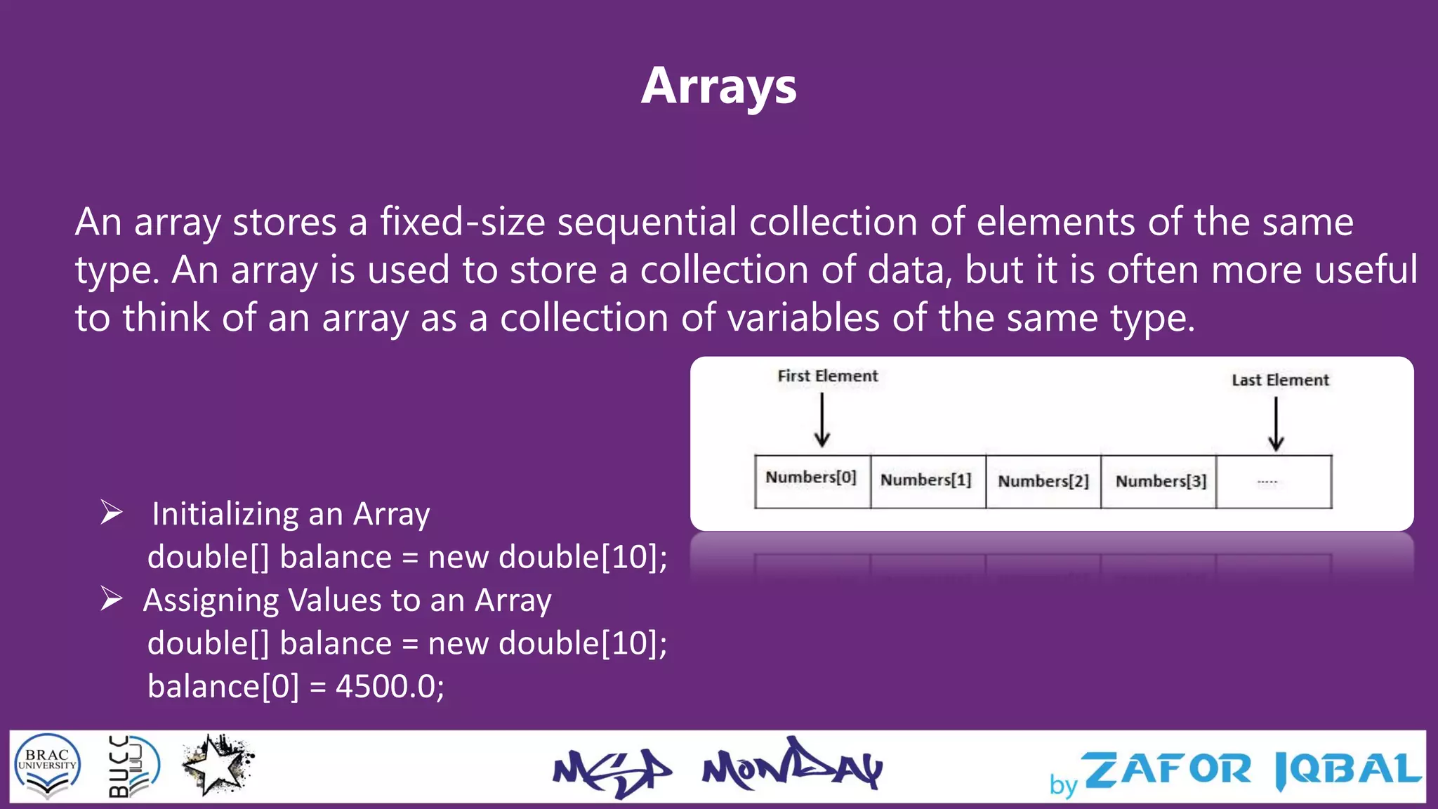 Arrays
An array stores a fixed-size sequential collection of elements of the same
type. An array is used to store a collection of data, but it is often more useful
to think of an array as a collection of variables of the same type.
 Initializing an Array
double[] balance = new double[10];
 Assigning Values to an Array
double[] balance = new double[10];
balance[0] = 4500.0;
 