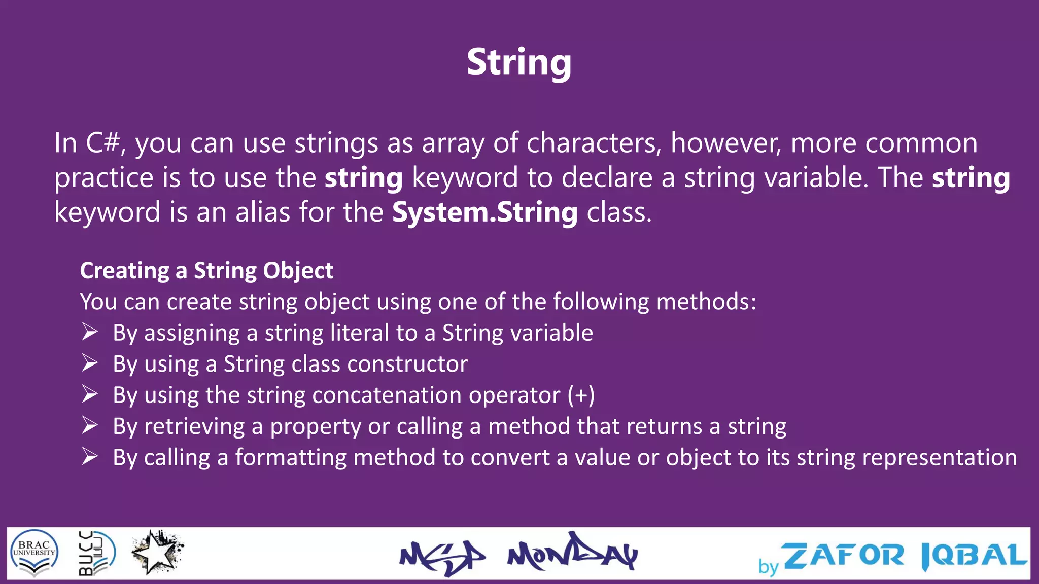 String
In C#, you can use strings as array of characters, however, more common
practice is to use the string keyword to declare a string variable. The string
keyword is an alias for the System.String class.
Creating a String Object
You can create string object using one of the following methods:
 By assigning a string literal to a String variable
 By using a String class constructor
 By using the string concatenation operator (+)
 By retrieving a property or calling a method that returns a string
 By calling a formatting method to convert a value or object to its string representation
 