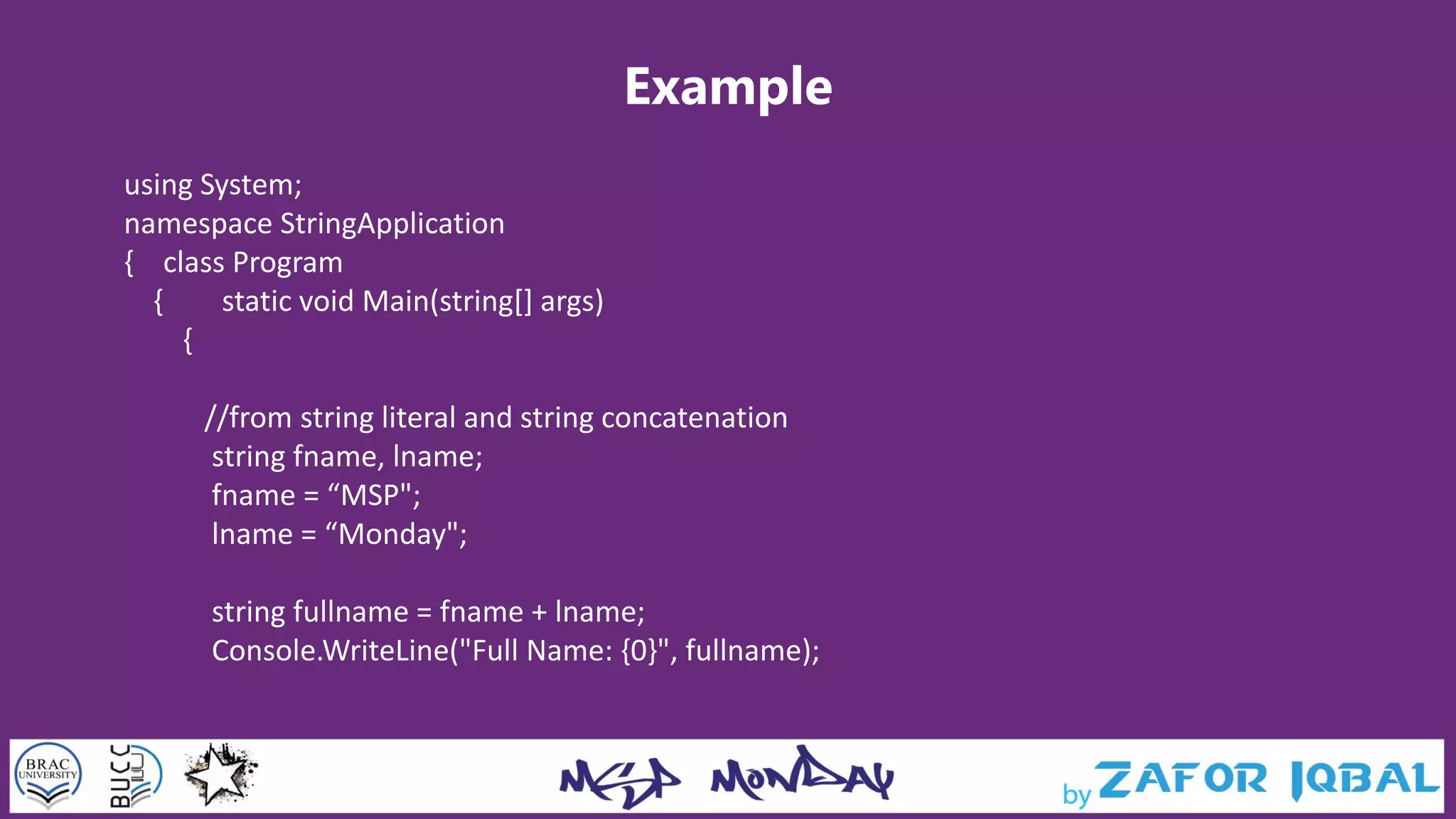 Example
using System;
namespace StringApplication
{ class Program
{ static void Main(string[] args)
{
//from string literal and string concatenation
string fname, lname;
fname = “MSP";
lname = “Monday";
string fullname = fname + lname;
Console.WriteLine("Full Name: {0}", fullname);
 