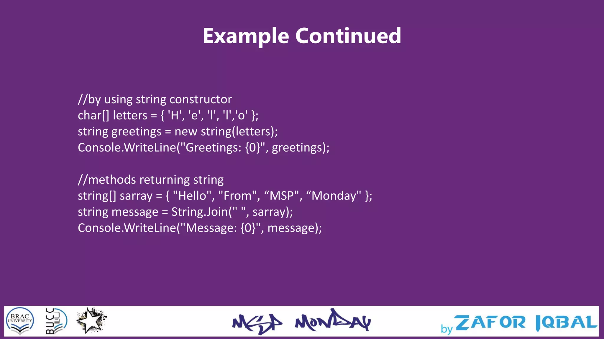 Example Continued
//by using string constructor
char[] letters = { 'H', 'e', 'l', 'l','o' };
string greetings = new string(letters);
Console.WriteLine("Greetings: {0}", greetings);
//methods returning string
string[] sarray = { "Hello", "From", “MSP", “Monday" };
string message = String.Join(" ", sarray);
Console.WriteLine("Message: {0}", message);
 