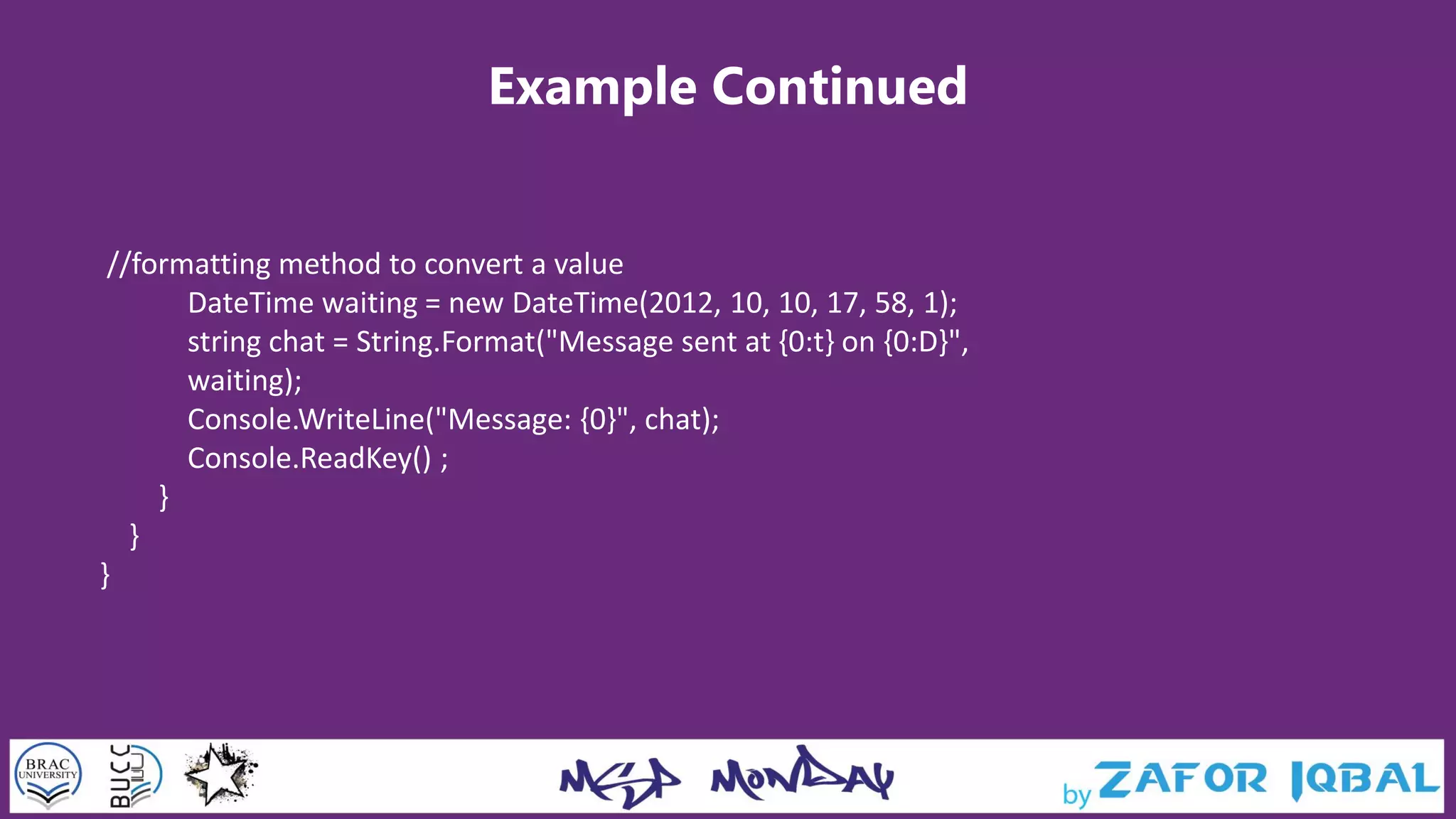 Example Continued
//formatting method to convert a value
DateTime waiting = new DateTime(2012, 10, 10, 17, 58, 1);
string chat = String.Format("Message sent at {0:t} on {0:D}",
waiting);
Console.WriteLine("Message: {0}", chat);
Console.ReadKey() ;
}
}
}
 