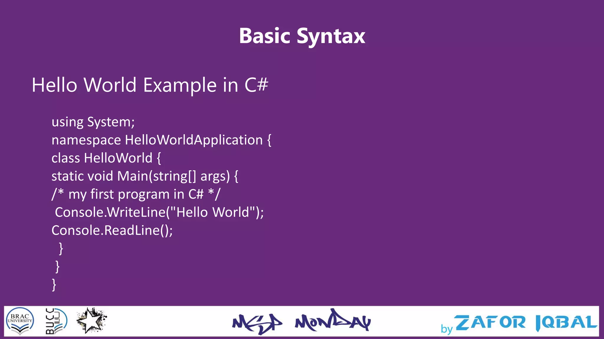 Basic Syntax
Hello World Example in C#
using System;
namespace HelloWorldApplication {
class HelloWorld {
static void Main(string[] args) {
/* my first program in C# */
Console.WriteLine("Hello World");
Console.ReadLine();
}
}
}
 