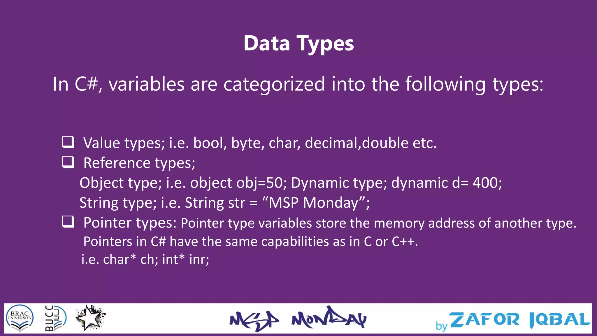 Data Types
In C#, variables are categorized into the following types:
 Value types; i.e. bool, byte, char, decimal,double etc.
 Reference types;
Object type; i.e. object obj=50; Dynamic type; dynamic d= 400;
String type; i.e. String str = “MSP Monday”;
 Pointer types: Pointer type variables store the memory address of another type.
Pointers in C# have the same capabilities as in C or C++.
i.e. char* ch; int* inr;
 