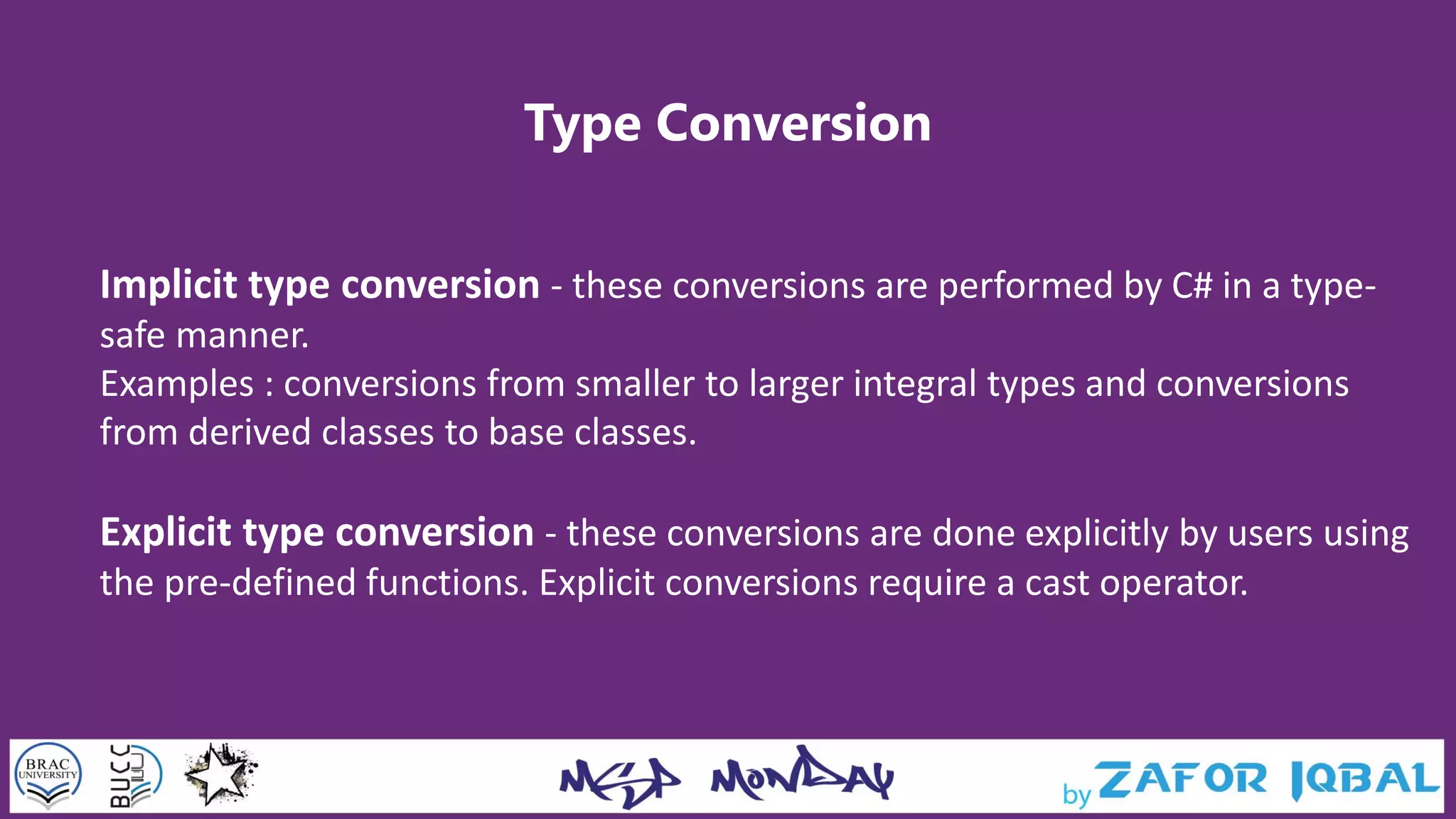 Type Conversion
Implicit type conversion - these conversions are performed by C# in a type-
safe manner.
Examples : conversions from smaller to larger integral types and conversions
from derived classes to base classes.
Explicit type conversion - these conversions are done explicitly by users using
the pre-defined functions. Explicit conversions require a cast operator.
 